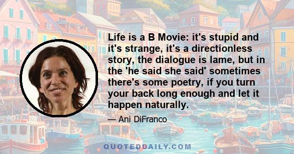 Life is a B Movie: it's stupid and it's strange, it's a directionless story, the dialogue is lame, but in the 'he said she said' sometimes there's some poetry, if you turn your back long enough and let it happen