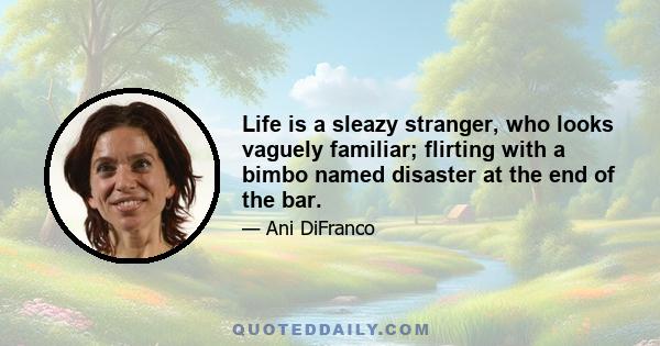 Life is a sleazy stranger, who looks vaguely familiar; flirting with a bimbo named disaster at the end of the bar.