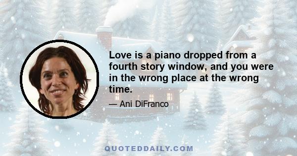 Love is a piano dropped from a fourth story window, and you were in the wrong place at the wrong time.