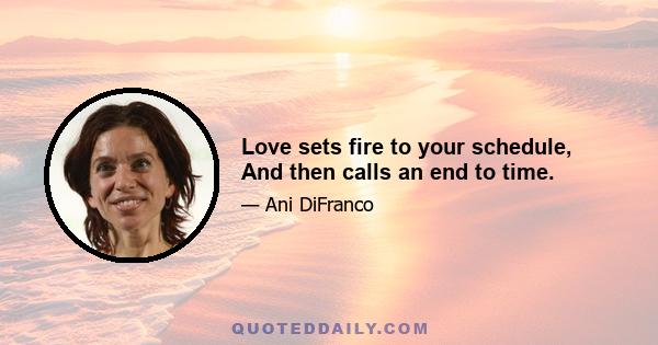 Love sets fire to your schedule, And then calls an end to time.