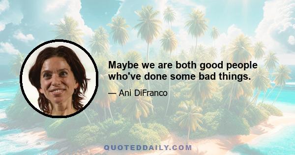 Maybe we are both good people who've done some bad things.