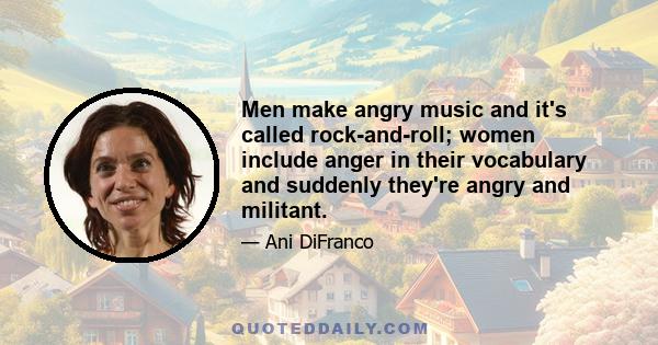 Men make angry music and it's called rock-and-roll; women include anger in their vocabulary and suddenly they're angry and militant.