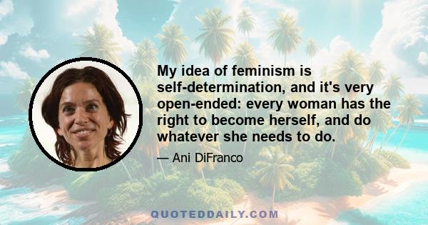 My idea of feminism is self-determination, and it's very open-ended: every woman has the right to become herself, and do whatever she needs to do.