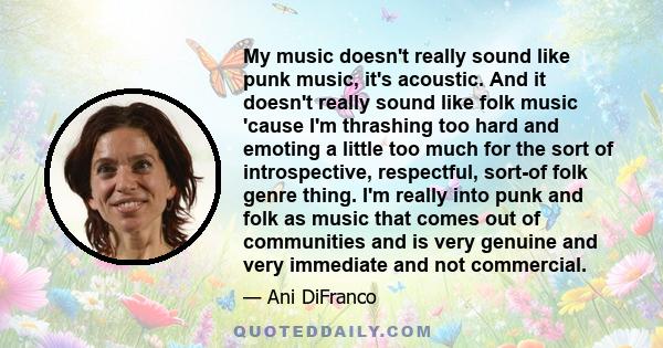 My music doesn't really sound like punk music, it's acoustic. And it doesn't really sound like folk music 'cause I'm thrashing too hard and emoting a little too much for the sort of introspective, respectful, sort-of