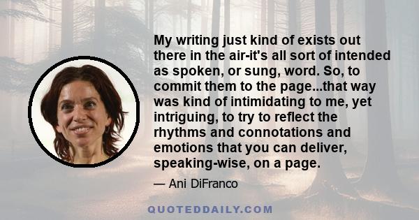 My writing just kind of exists out there in the air-it's all sort of intended as spoken, or sung, word. So, to commit them to the page...that way was kind of intimidating to me, yet intriguing, to try to reflect the