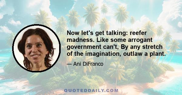 Now let's get talking: reefer madness. Like some arrogant government can't, By any stretch of the imagination, outlaw a plant.