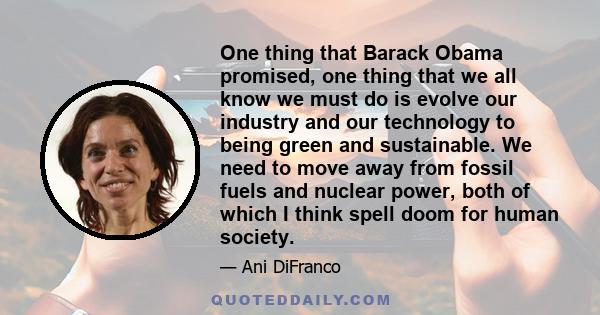 One thing that Barack Obama promised, one thing that we all know we must do is evolve our industry and our technology to being green and sustainable. We need to move away from fossil fuels and nuclear power, both of