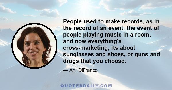 People used to make records, as in the record of an event, the event of people playing music in a room, and now everything's cross-marketing, its about sunglasses and shoes, or guns and drugs that you choose.