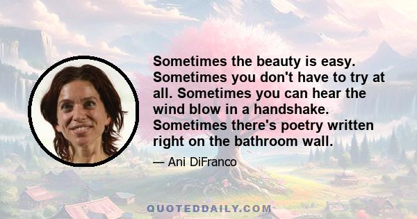 Sometimes the beauty is easy. Sometimes you don't have to try at all. Sometimes you can hear the wind blow in a handshake. Sometimes there's poetry written right on the bathroom wall.