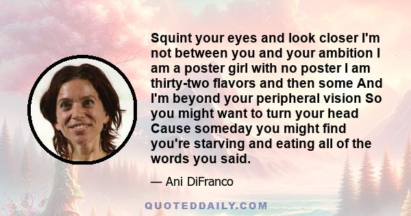 Squint your eyes and look closer I'm not between you and your ambition I am a poster girl with no poster I am thirty-two flavors and then some And I'm beyond your peripheral vision So you might want to turn your head