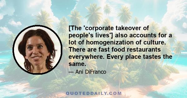 [The 'corporate takeover of people's lives'] also accounts for a lot of homogenization of culture. There are fast food restaurants everywhere. Every place tastes the same.