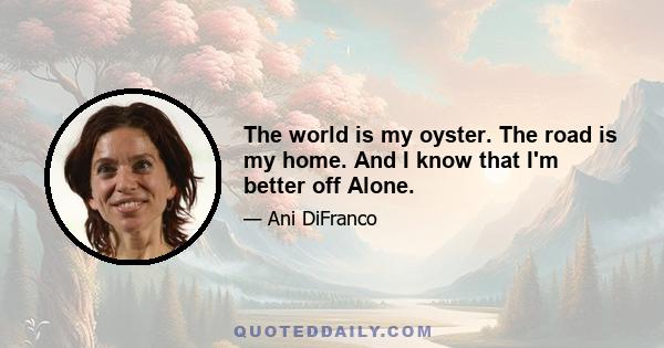 The world is my oyster. The road is my home. And I know that I'm better off Alone.