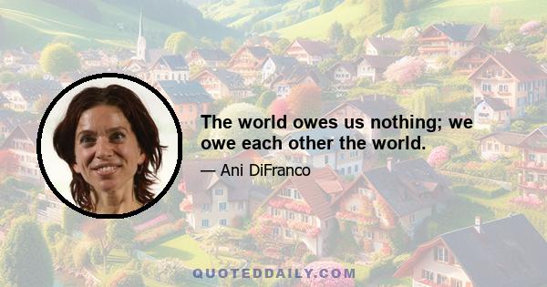 The world owes us nothing; we owe each other the world.