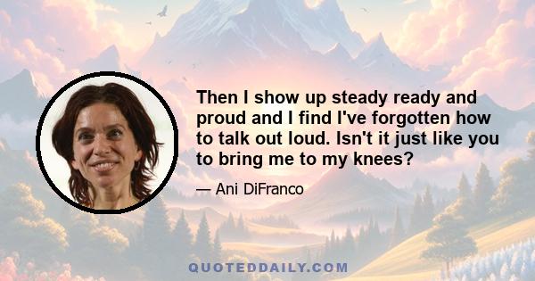 Then I show up steady ready and proud and I find I've forgotten how to talk out loud. Isn't it just like you to bring me to my knees?
