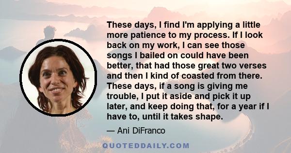 These days, I find I'm applying a little more patience to my process. If I look back on my work, I can see those songs I bailed on could have been better, that had those great two verses and then I kind of coasted from