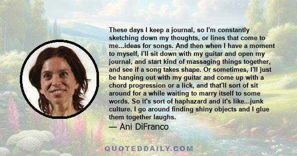 These days I keep a journal, so I'm constantly sketching down my thoughts, or lines that come to me...ideas for songs. And then when I have a moment to myself, I'll sit down with my guitar and open my journal, and start 