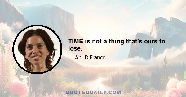 TIME is not a thing that's ours to lose.