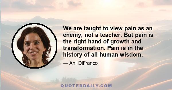 We are taught to view pain as an enemy, not a teacher. But pain is the right hand of growth and transformation. Pain is in the history of all human wisdom.