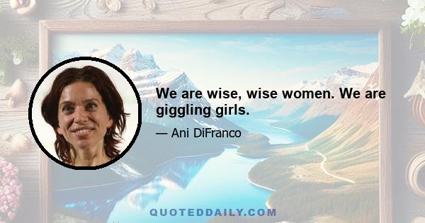 We are wise, wise women. We are giggling girls.