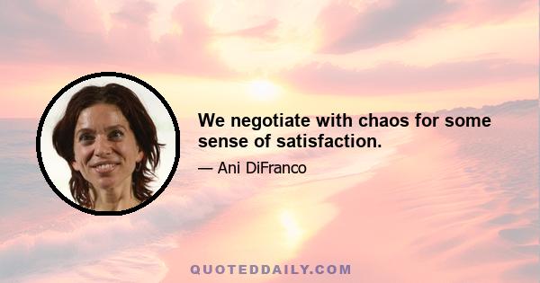 We negotiate with chaos for some sense of satisfaction.