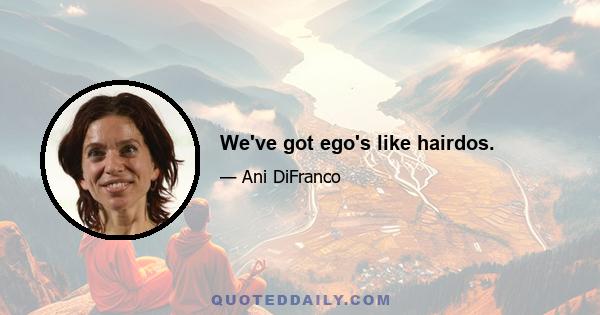 We've got ego's like hairdos.