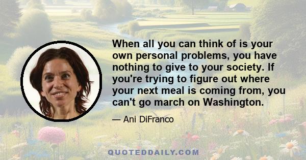 When all you can think of is your own personal problems, you have nothing to give to your society. If you're trying to figure out where your next meal is coming from, you can't go march on Washington.