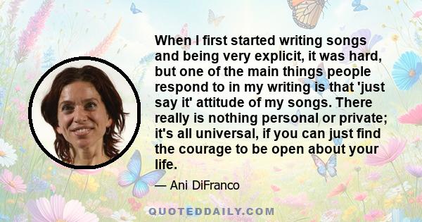 When I first started writing songs and being very explicit, it was hard, but one of the main things people respond to in my writing is that 'just say it' attitude of my songs. There really is nothing personal or