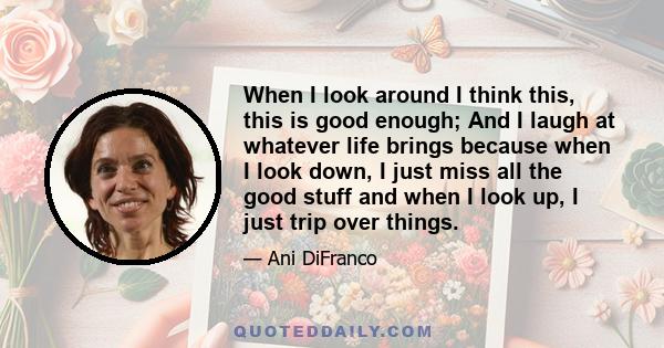 When I look around I think this, this is good enough; And I laugh at whatever life brings because when I look down, I just miss all the good stuff and when I look up, I just trip over things.