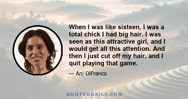 When I was like sixteen, I was a total chick I had big hair. I was seen as this attractive girl, and I would get all this attention. And then I just cut off my hair, and I quit playing that game.