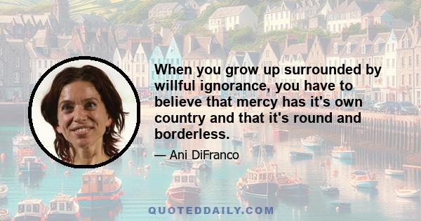 When you grow up surrounded by willful ignorance, you have to believe that mercy has it's own country and that it's round and borderless.