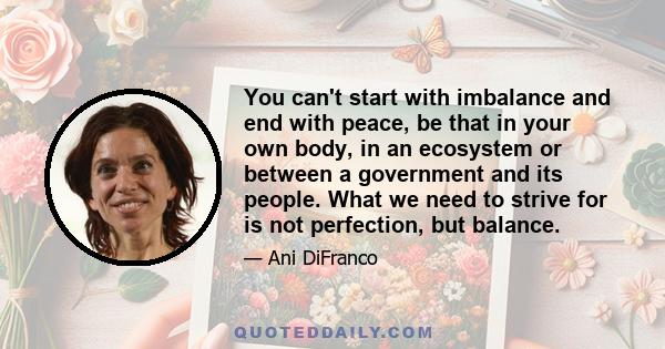 You can't start with imbalance and end with peace, be that in your own body, in an ecosystem or between a government and its people. What we need to strive for is not perfection, but balance.