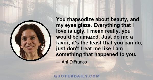 You rhapsodize about beauty, and my eyes glaze. Everything that I love is ugly. I mean really, you would be amazed. Just do me a favor, it's the least that you can do, just don't treat me like I am something that