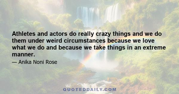 Athletes and actors do really crazy things and we do them under weird circumstances because we love what we do and because we take things in an extreme manner.