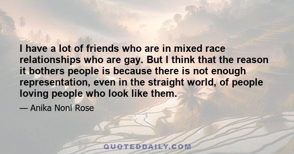 I have a lot of friends who are in mixed race relationships who are gay. But I think that the reason it bothers people is because there is not enough representation, even in the straight world, of people loving people