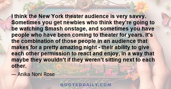 I think the New York theater audience is very savvy. Sometimes you get newbies who think they're going to be watching Smash onstage, and sometimes you have people who have been coming to theater for years. It's the