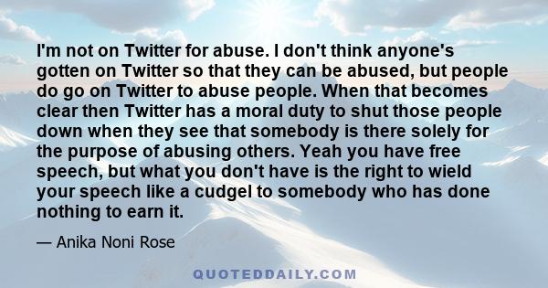 I'm not on Twitter for abuse. I don't think anyone's gotten on Twitter so that they can be abused, but people do go on Twitter to abuse people. When that becomes clear then Twitter has a moral duty to shut those people