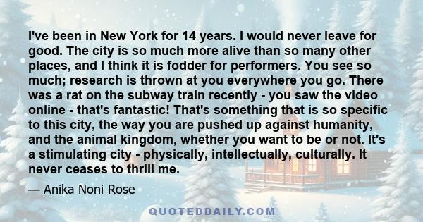 I've been in New York for 14 years. I would never leave for good. The city is so much more alive than so many other places, and I think it is fodder for performers. You see so much; research is thrown at you everywhere