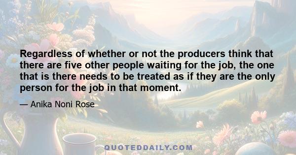 Regardless of whether or not the producers think that there are five other people waiting for the job, the one that is there needs to be treated as if they are the only person for the job in that moment.