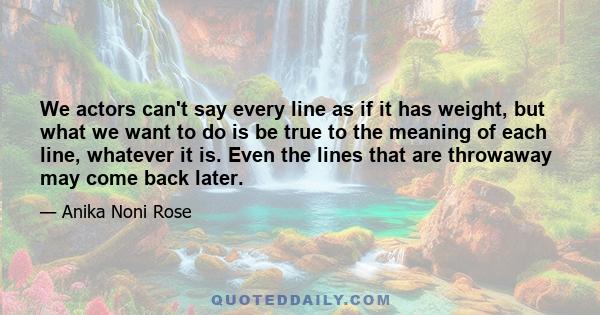 We actors can't say every line as if it has weight, but what we want to do is be true to the meaning of each line, whatever it is. Even the lines that are throwaway may come back later.