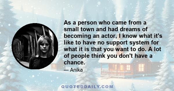 As a person who came from a small town and had dreams of becoming an actor, I know what it's like to have no support system for what it is that you want to do. A lot of people think you don't have a chance.