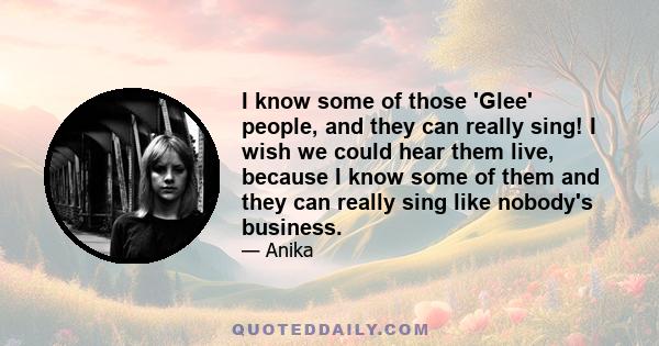 I know some of those 'Glee' people, and they can really sing! I wish we could hear them live, because I know some of them and they can really sing like nobody's business.