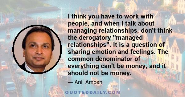 I think you have to work with people, and when I talk about managing relationships, don't think the derogatory ''managed relationships''. It is a question of sharing emotion and feelings. The common denominator of