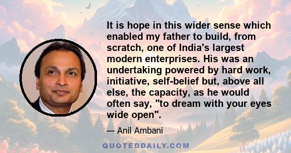 It is hope in this wider sense which enabled my father to build, from scratch, one of India's largest modern enterprises. His was an undertaking powered by hard work, initiative, self-belief but, above all else, the