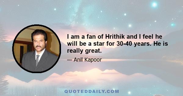 I am a fan of Hrithik and I feel he will be a star for 30-40 years. He is really great.