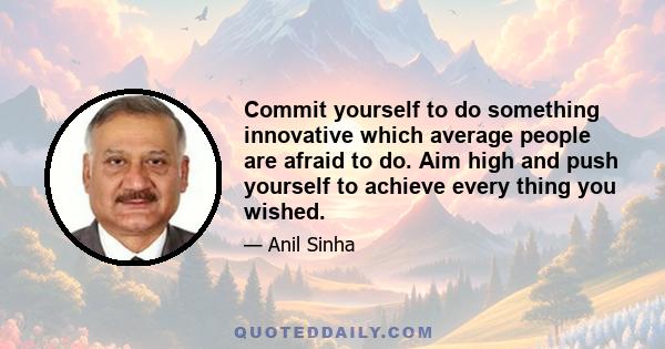 Commit yourself to do something innovative which average people are afraid to do. Aim high and push yourself to achieve every thing you wished.