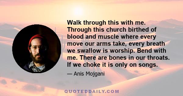 Walk through this with me. Through this church birthed of blood and muscle where every move our arms take, every breath we swallow is worship. Bend with me. There are bones in our throats. If we choke it is only on