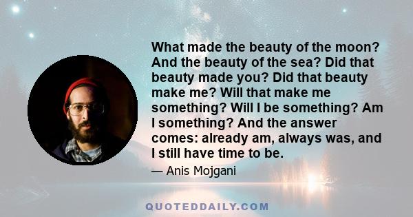 What made the beauty of the moon? And the beauty of the sea? Did that beauty made you? Did that beauty make me? Will that make me something? Will I be something? Am I something? And the answer comes: already am, always