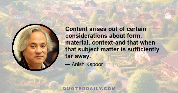 Content arises out of certain considerations about form, material, context-and that when that subject matter is sufficiently far away.