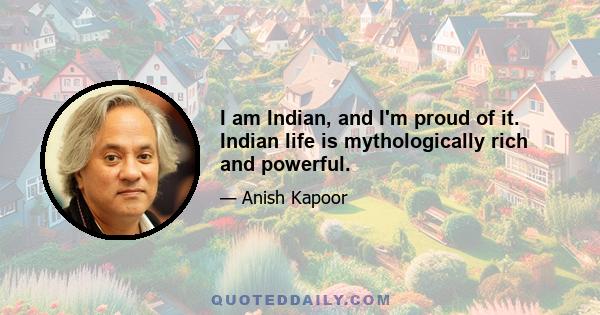 I am Indian, and I'm proud of it. Indian life is mythologically rich and powerful.