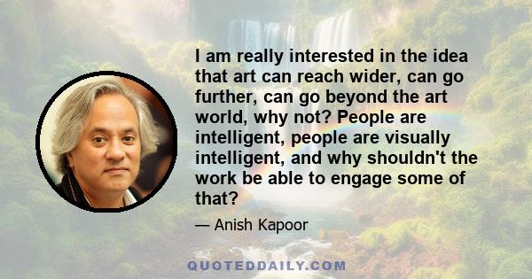 I am really interested in the idea that art can reach wider, can go further, can go beyond the art world, why not? People are intelligent, people are visually intelligent, and why shouldn't the work be able to engage